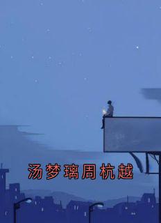 汤梦璃周杭越全集小说_汤梦璃周杭越完结版阅读