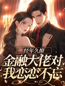 抖音爆款经年久撩：金融大佬对我恋恋不忘完整小说（全文阅读）