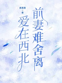 (抖音)爱在西北，前妻难舍离林景生谢雨凝谢嘉岁小说免费全文阅读