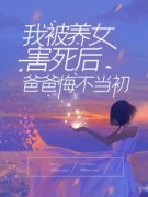 快手我被养女害死后，爸爸悔不当初小说全本章节大结局